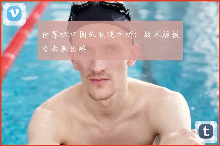 世界杯中国队表现评析：战术短板与未来出路