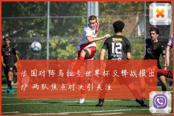 法国对阵乌拉圭世界杯交锋战报出炉 两队焦点对决引关注