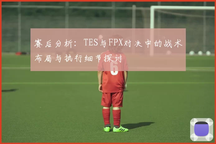 赛后分析：TES与FPX对决中的战术布局与执行细节探讨