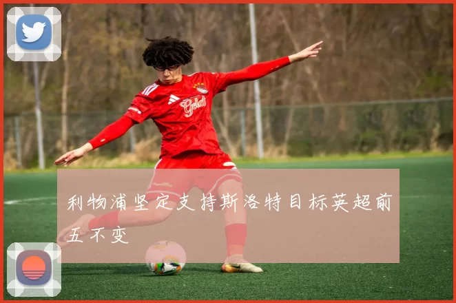 利物浦坚定支持斯洛特目标英超前五不变