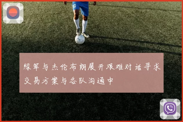 绿军与杰伦布朗展开艰难对话寻求交易方案与各队沟通中