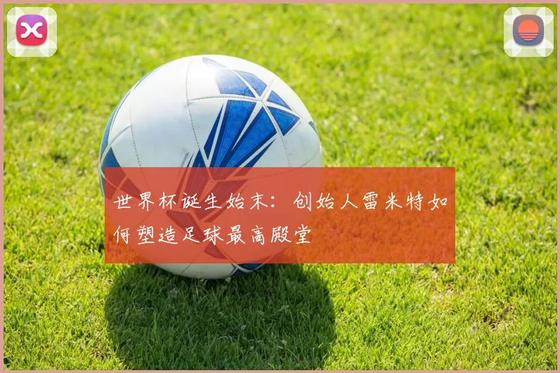 世界杯诞生始末：创始人雷米特如何塑造足球最高殿堂