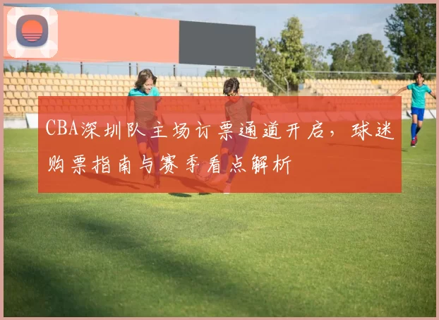 CBA深圳队主场订票通道开启，球迷购票指南与赛季看点解析