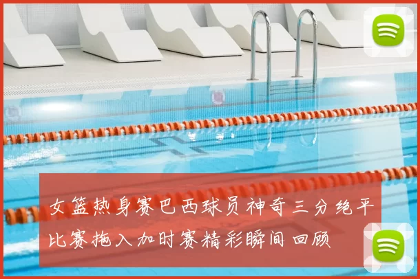 女篮热身赛巴西球员神奇三分绝平比赛拖入加时赛精彩瞬间回顾