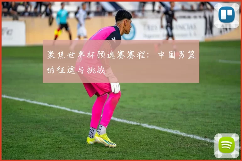 聚焦世界杯预选赛赛程：中国男篮的征途与挑战