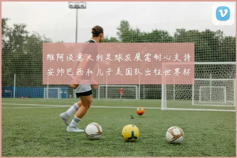 维阿谈意大利足球发展需耐心支持安帅巴西和儿子美国队出征世界杯