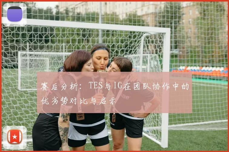 赛后分析：TES与IG在团队协作中的优劣势对比与启示