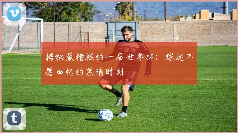 揭秘最糟糕的一届世界杯：球迷不愿回忆的黑暗时刻