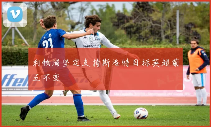 利物浦坚定支持斯洛特目标英超前五不变
