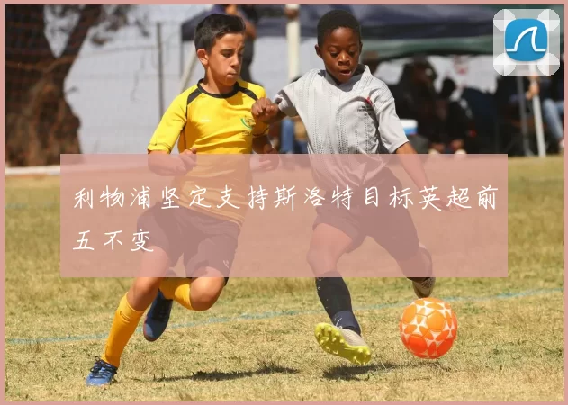 利物浦坚定支持斯洛特目标英超前五不变