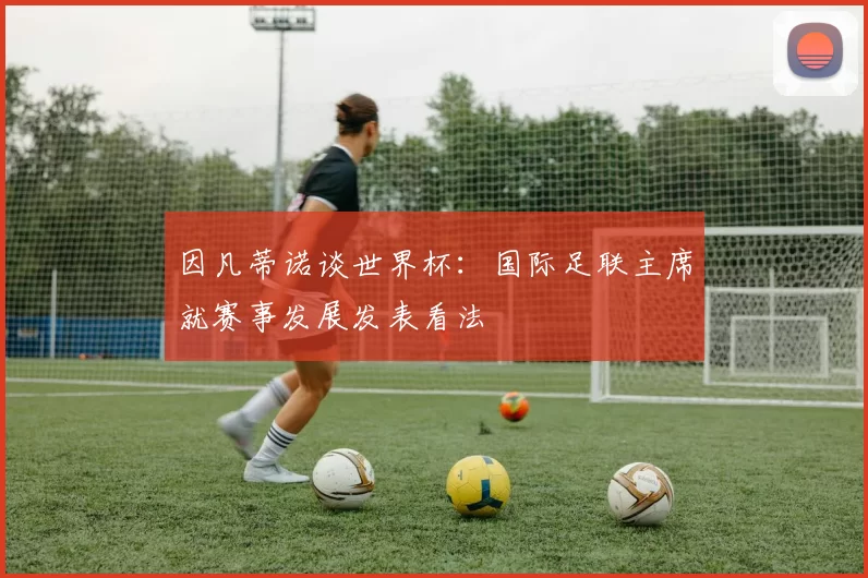 因凡蒂诺谈世界杯：国际足联主席就赛事发展发表看法