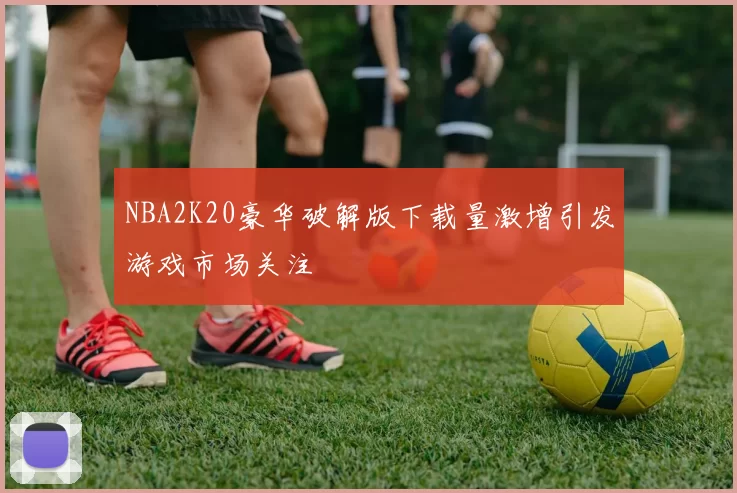 NBA2K20豪华破解版下载量激增引发游戏市场关注