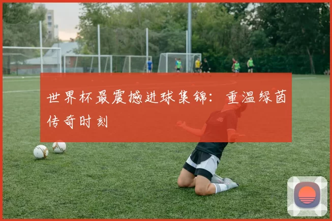 世界杯最震撼进球集锦:重温绿茵传奇时刻