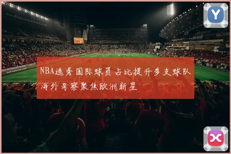 NBA选秀国际球员占比提升多支球队海外考察聚焦欧洲新星