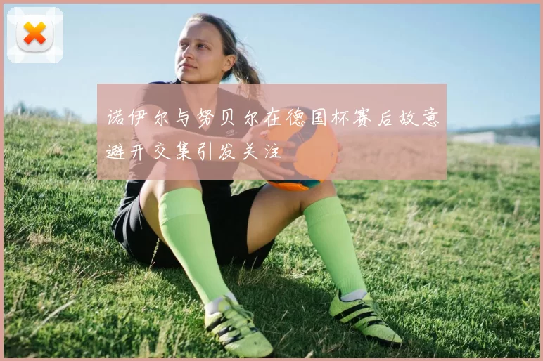 诺伊尔与努贝尔在德国杯赛后故意避开交集引发关注