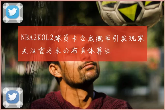 NBA2KOL2球员卡合成概率引发玩家关注官方未公布具体算法