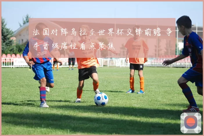 法国对阵乌拉圭世界杯交锋前瞻 争夺晋级席位看点聚焦