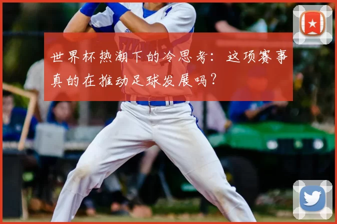 世界杯热潮下的冷思考：这项赛事真的在推动足球发展吗？