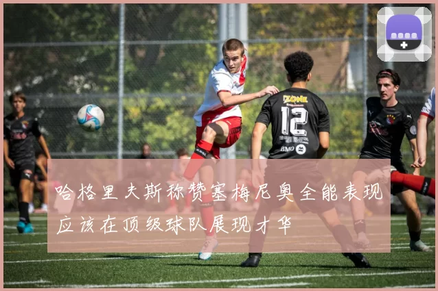哈格里夫斯称赞塞梅尼奥全能表现应该在顶级球队展现才华