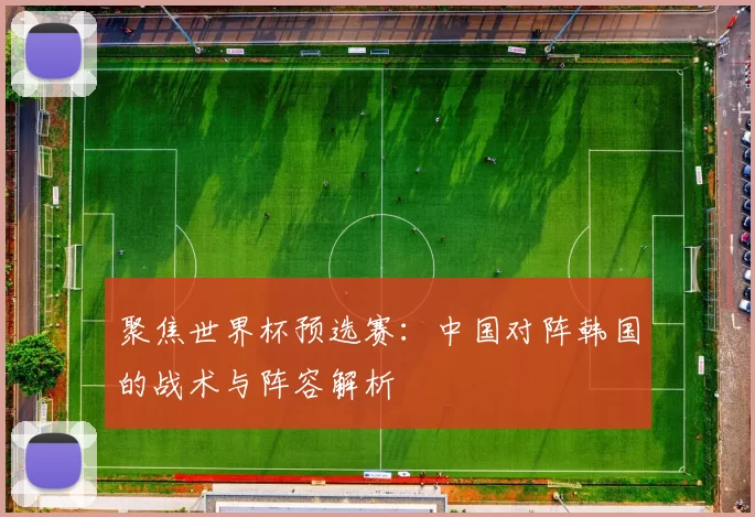 聚焦世界杯预选赛：中国对阵韩国的战术与阵容解析