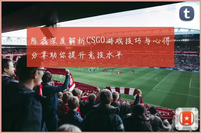 陈磊深度解析CSGO游戏技巧与心得分享助你提升竞技水平