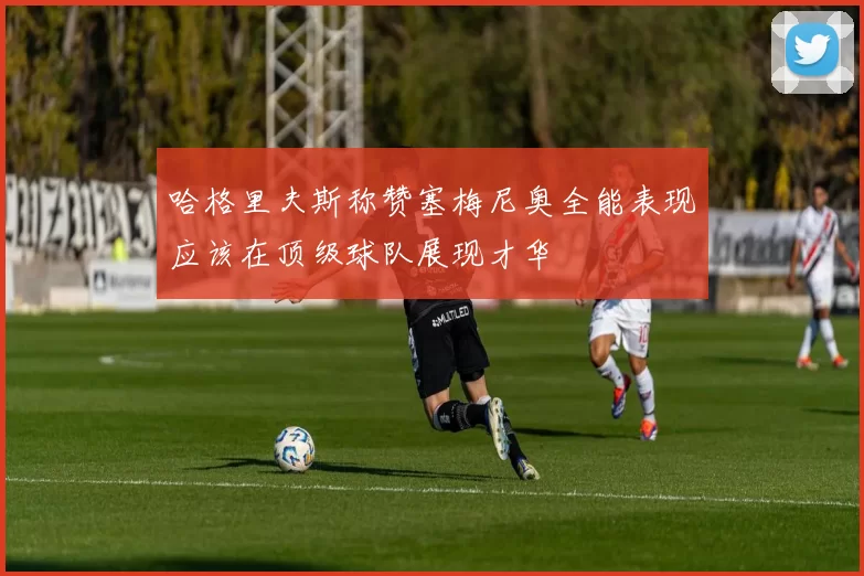 哈格里夫斯称赞塞梅尼奥全能表现应该在顶级球队展现才华