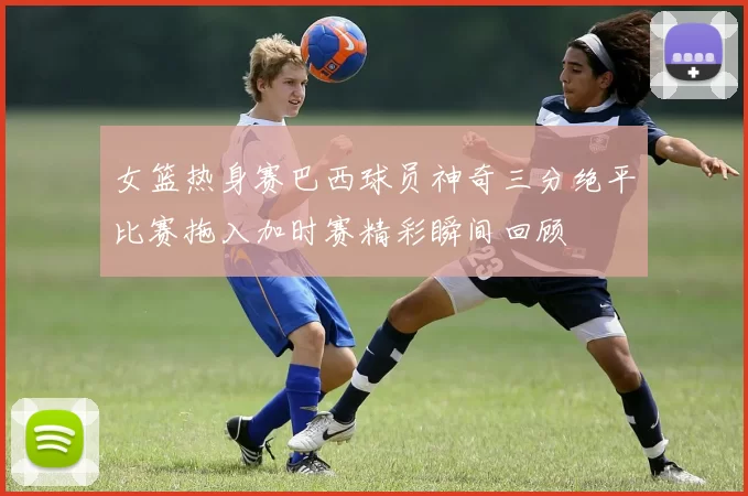女篮热身赛巴西球员神奇三分绝平比赛拖入加时赛精彩瞬间回顾