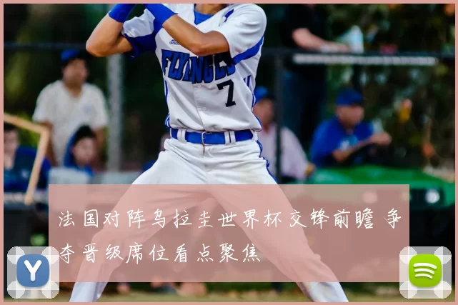 法国对阵乌拉圭世界杯交锋前瞻 争夺晋级席位看点聚焦