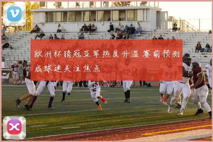 欧洲杯猜冠亚军热度升温 赛前预测成球迷关注焦点