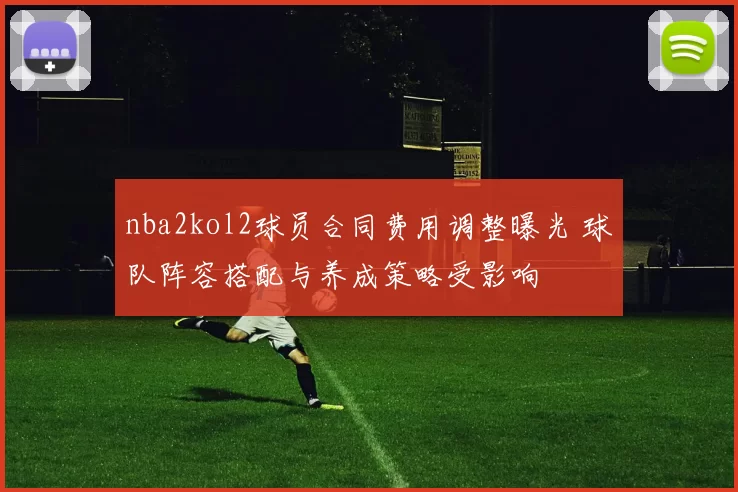 nba2kol2球员合同费用调整曝光 球队阵容搭配与养成策略受影响