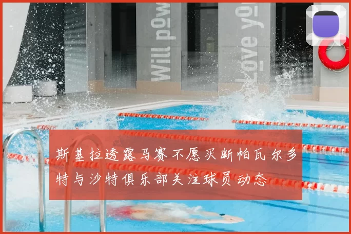 斯基拉透露马赛不愿买断帕瓦尔多特与沙特俱乐部关注球员动态
