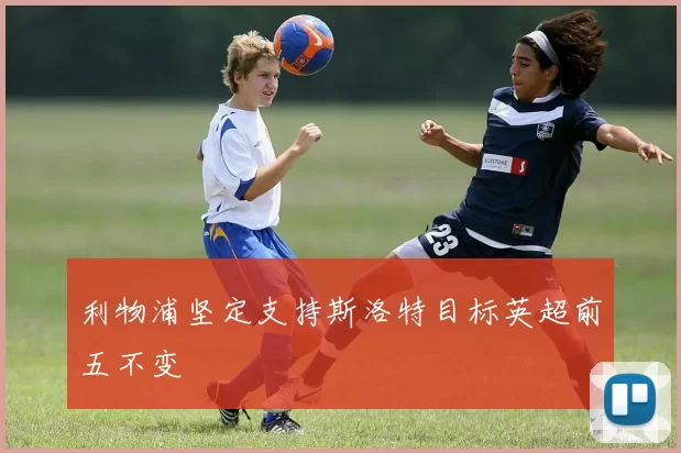 利物浦坚定支持斯洛特目标英超前五不变