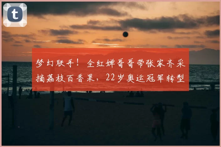 梦幻联手！全红婵哥哥带张家齐采摘荔枝百香果，22岁奥运冠军转型