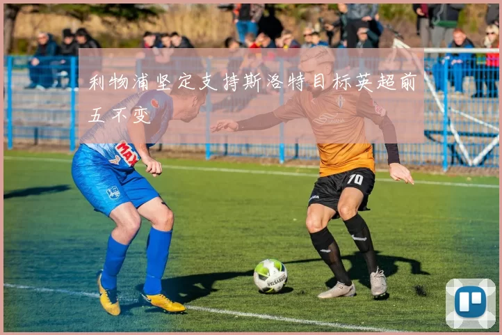 利物浦坚定支持斯洛特目标英超前五不变
