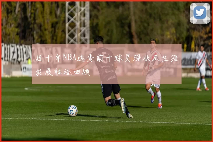 近十年NBA选秀前十球员现状及生涯发展轨迹回顾