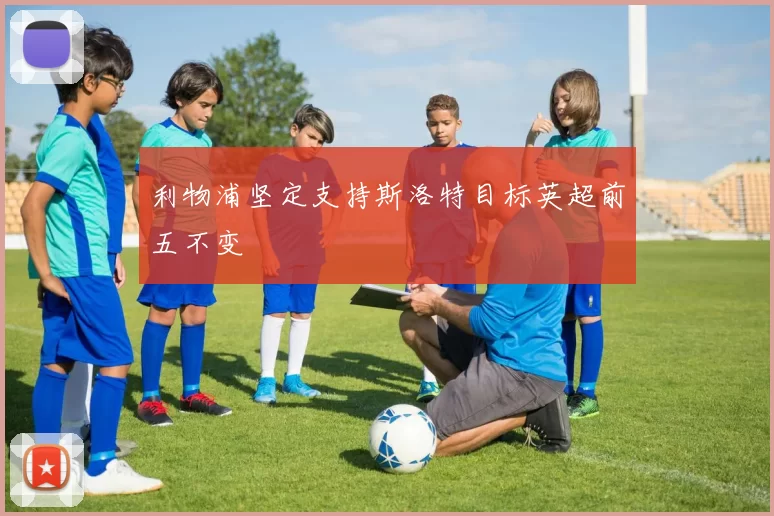 利物浦坚定支持斯洛特目标英超前五不变