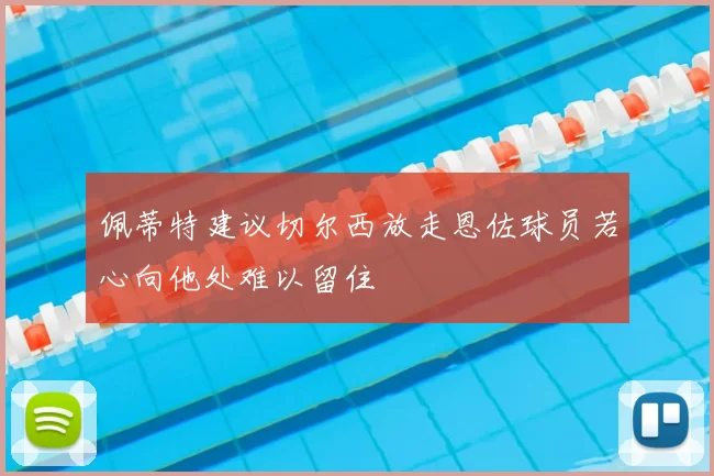 佩蒂特建议切尔西放走恩佐球员若心向他处难以留住