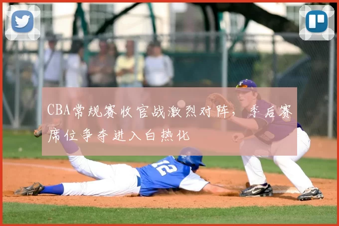 CBA常规赛收官战激烈对阵，季后赛席位争夺进入白热化