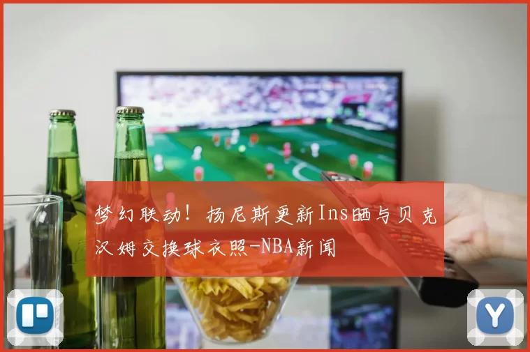 梦幻联动！扬尼斯更新Ins晒与贝克汉姆交换球衣照-NBA新闻