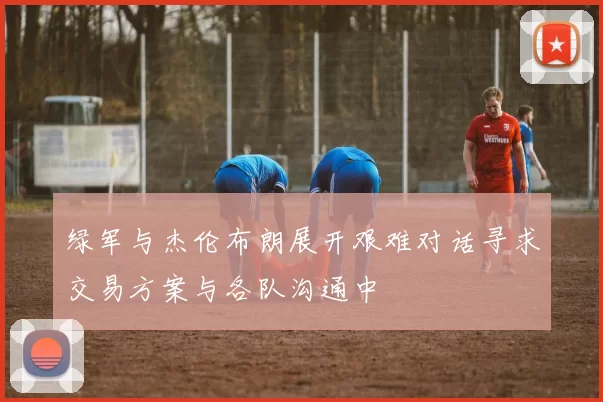 绿军与杰伦布朗展开艰难对话寻求交易方案与各队沟通中