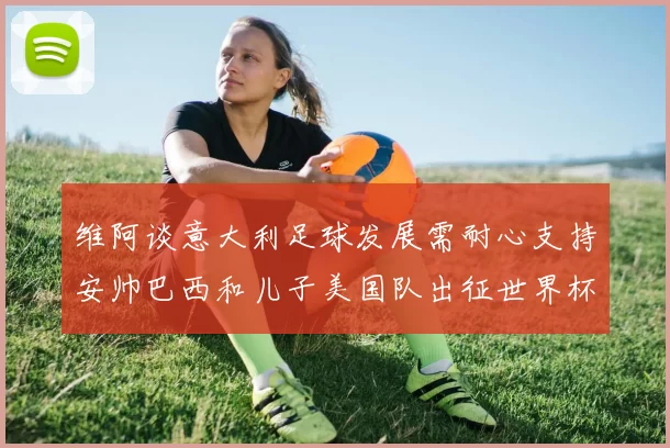 维阿谈意大利足球发展需耐心支持安帅巴西和儿子美国队出征世界杯