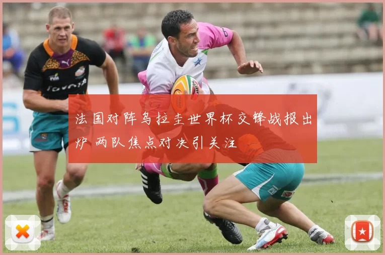 法国对阵乌拉圭世界杯交锋战报出炉 两队焦点对决引关注