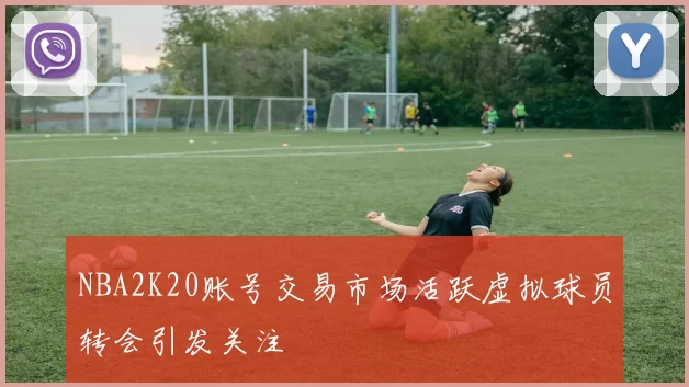 NBA2K20账号交易市场活跃虚拟球员转会引发关注