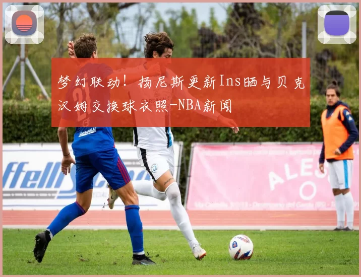 梦幻联动！扬尼斯更新Ins晒与贝克汉姆交换球衣照-NBA新闻
