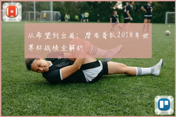 从希望到出局：摩洛哥队2018年世界杯战绩全解析