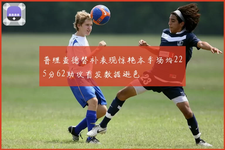 普理查德替补表现惊艳本季场均225分62助攻首发数据逊色