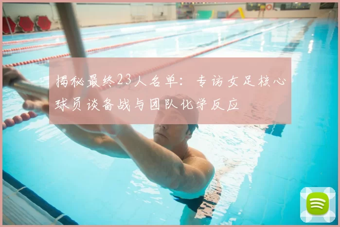 揭秘最终23人名单：专访女足核心球员谈备战与团队化学反应