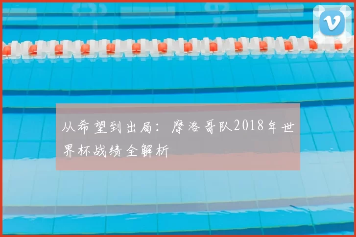 从希望到出局：摩洛哥队2018年世界杯战绩全解析