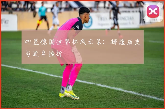 四星德国世界杯风云录：辉煌历史与近年挫折