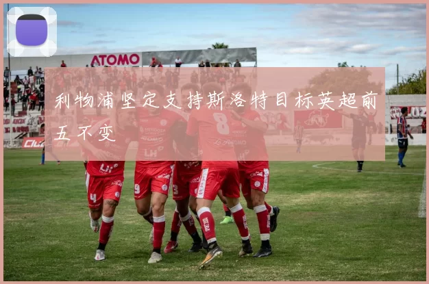 利物浦坚定支持斯洛特目标英超前五不变
